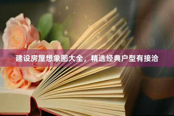 建设房屋想象图大全，精选经典户型有接洽