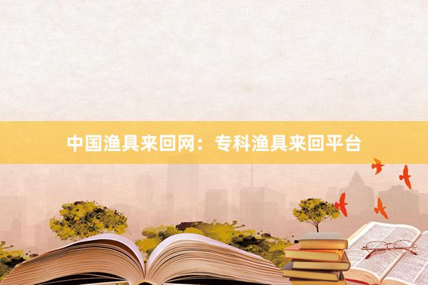 中国渔具来回网：专科渔具来回平台