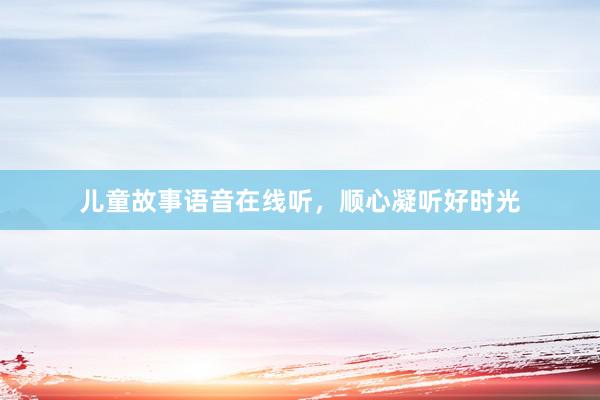 儿童故事语音在线听,顺心凝听好时光